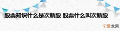 股票怎么判断是新股，新股和次新股的标志和区别