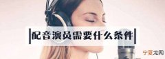 配音演员需要什么学历，作为配音员需要什么条件以及要